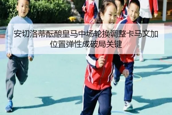 安切洛蒂酝酿皇马中场轮换调整卡马文加位置弹性成破局关键