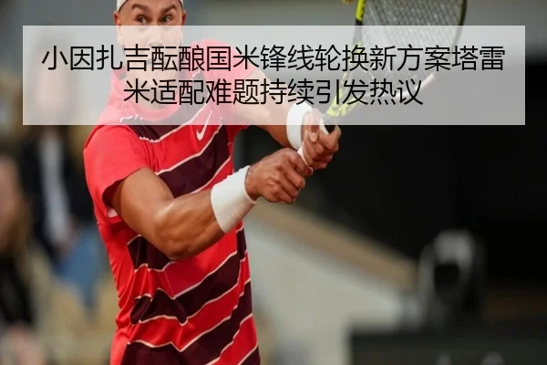 小因扎吉酝酿国米锋线轮换新方案塔雷米适配难题持续引发热议